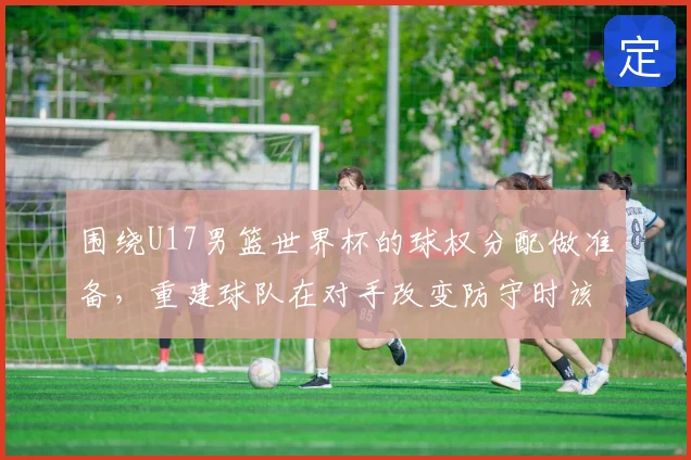 围绕U17男篮世界杯的球权分配做准备,重建球队在对手改变防守时该如何调整