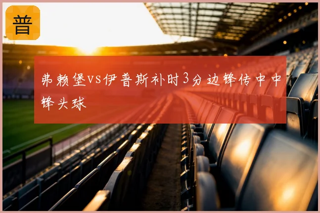 弗赖堡vs伊普斯补时3分边锋传中中锋头球